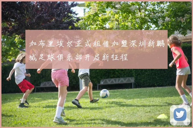 加布里埃尔正式租借加盟深圳新鹏城足球俱乐部开启新征程