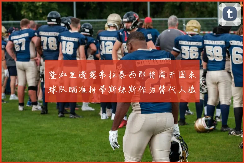 隆加里透露弗拉泰西即将离开国米球队瞄准柯蒂斯琼斯作为替代人选