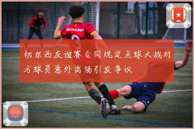 切尔西友谊赛合同规定点球大战对方球员意外离场引发争议