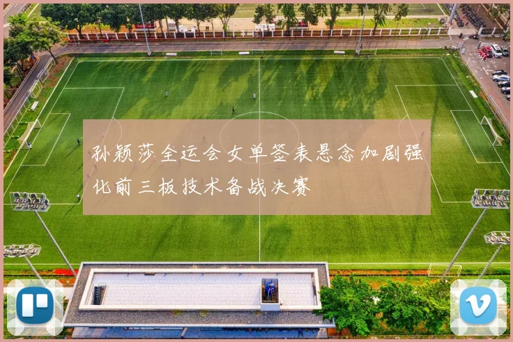 孙颖莎全运会女单签表悬念加剧强化前三板技术备战决赛