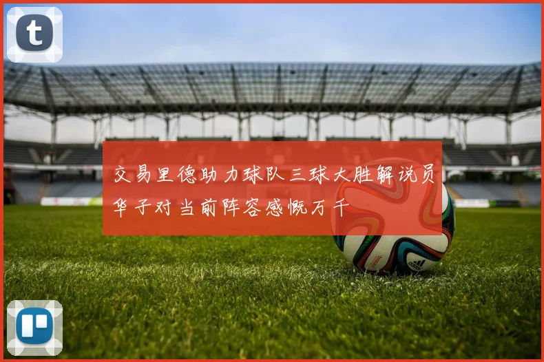 交易里德助力球队三球大胜解说员华子对当前阵容感慨万千
