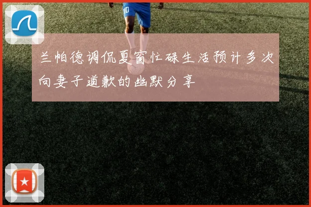 兰帕德调侃夏窗忙碌生活预计多次向妻子道歉的幽默分享