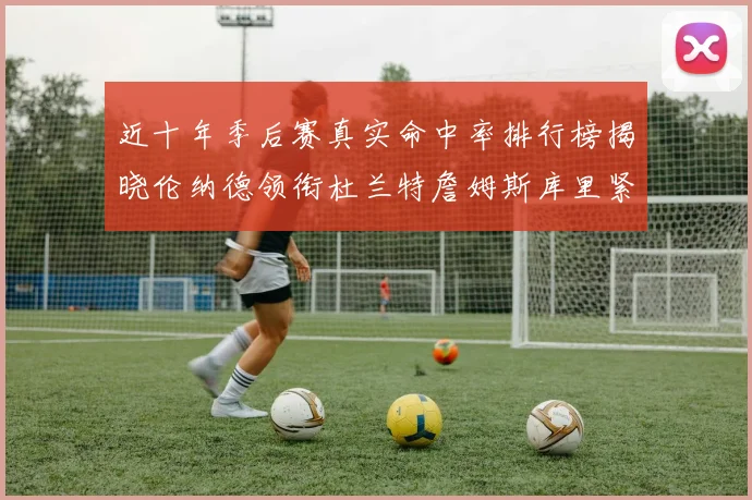 近十年季后赛真实命中率排行榜揭晓伦纳德领衔杜兰特詹姆斯库里紧随其后