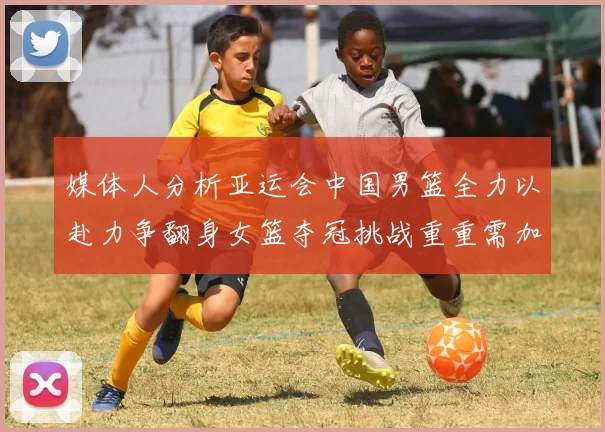 媒体人分析亚运会中国男篮全力以赴力争翻身女篮夺冠挑战重重需加倍努力