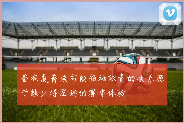 香农夏普谈布朗领袖职责的快乐源于缺少塔图姆的赛季体验