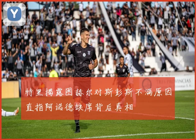 特里揭露图赫尔对斯彭斯不满原因直指阿诺德缺席背后真相