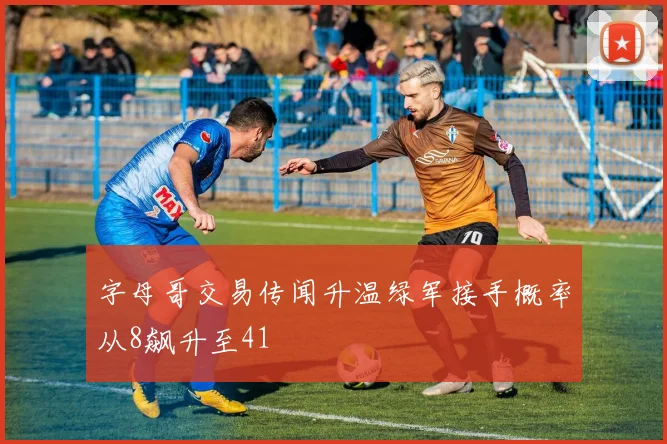 字母哥交易传闻升温绿军接手概率从8飙升至41