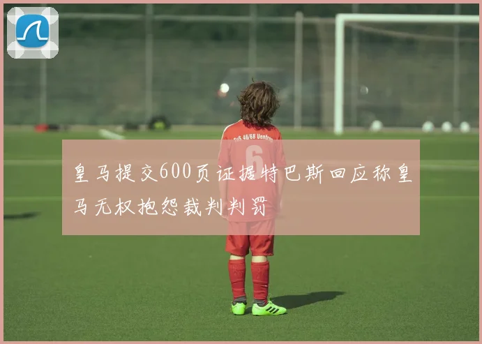 皇马提交600页证据特巴斯回应称皇马无权抱怨裁判判罚