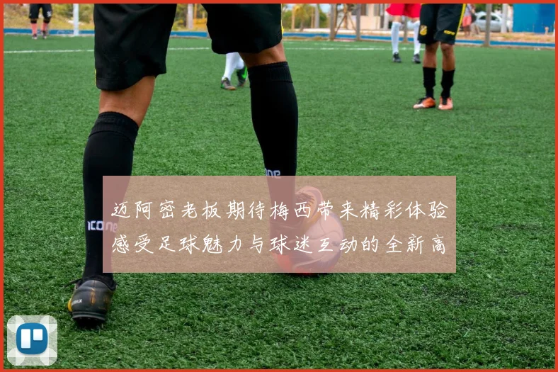 迈阿密老板期待梅西带来精彩体验感受足球魅力与球迷互动的全新高度