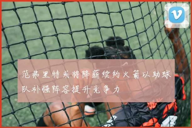 范弗里特或将降薪续约火箭以助球队补强阵容提升竞争力