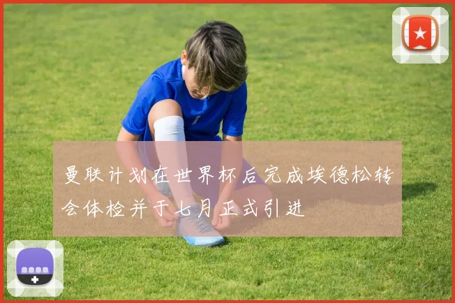 曼联计划在世界杯后完成埃德松转会体检并于七月正式引进