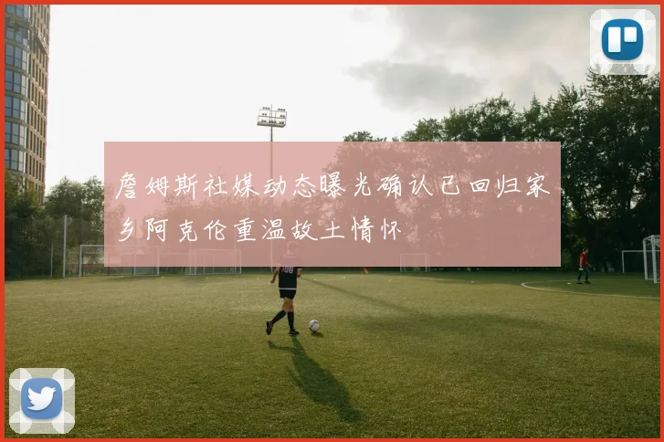 詹姆斯社媒动态曝光确认已回归家乡阿克伦重温故土情怀