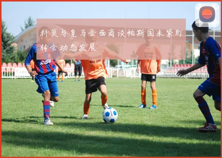 科莫与皇马会面商谈帕斯国米紧盯转会动态发展