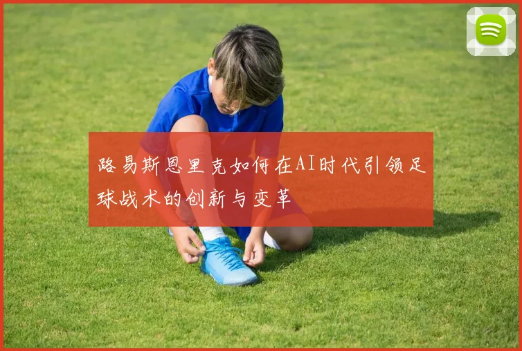 路易斯恩里克如何在AI时代引领足球战术的创新与变革