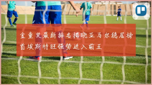 金童奖最新排名揭晓亚马尔稳居榜首埃斯特旺强势进入前五