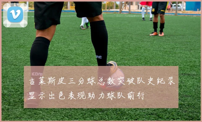 吉莱斯皮三分球总数突破队史纪录显示出色表现助力球队前行