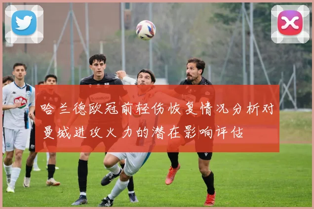 哈兰德欧冠前轻伤恢复情况分析对曼城进攻火力的潜在影响评估
