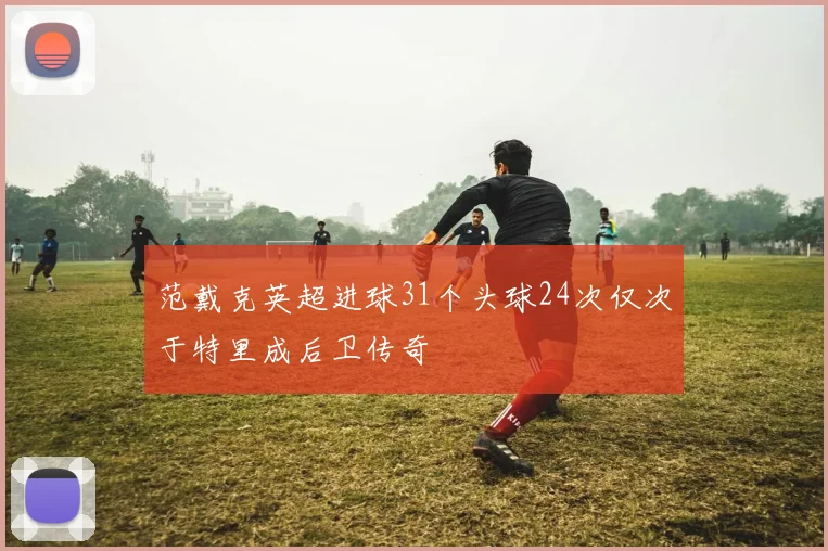 范戴克英超进球31个头球24次仅次于特里成后卫传奇