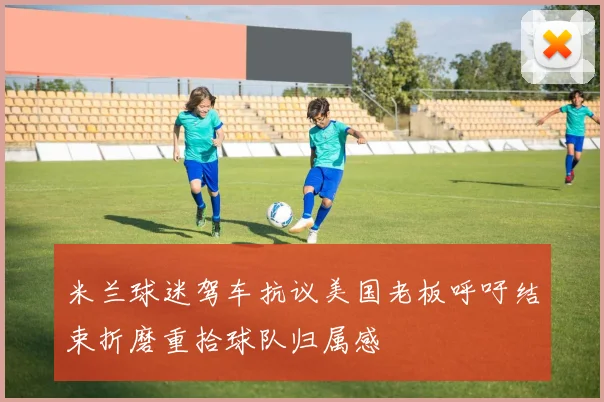 米兰球迷驾车抗议美国老板呼吁结束折磨重拾球队归属感