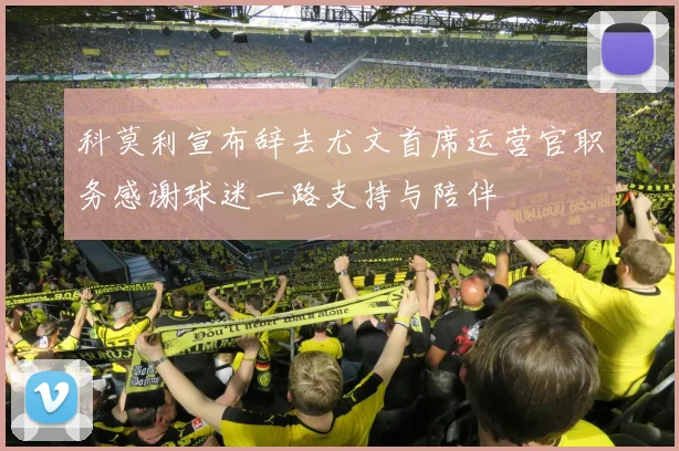 科莫利宣布辞去尤文首席运营官职务感谢球迷一路支持与陪伴