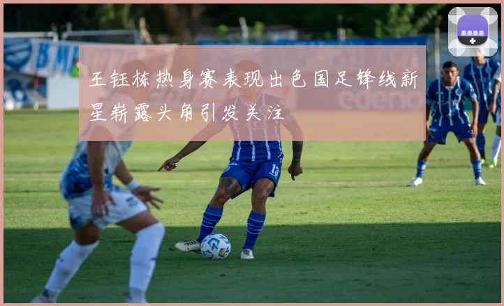 王钰栋热身赛表现出色国足锋线新星崭露头角引发关注