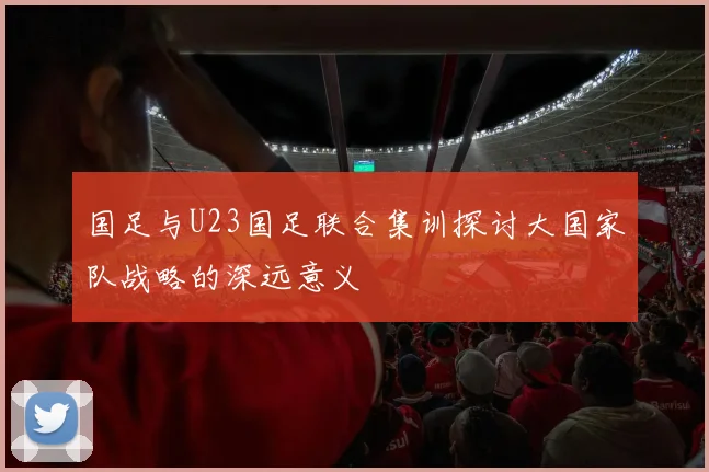 国足与U23国足联合集训探讨大国家队战略的深远意义