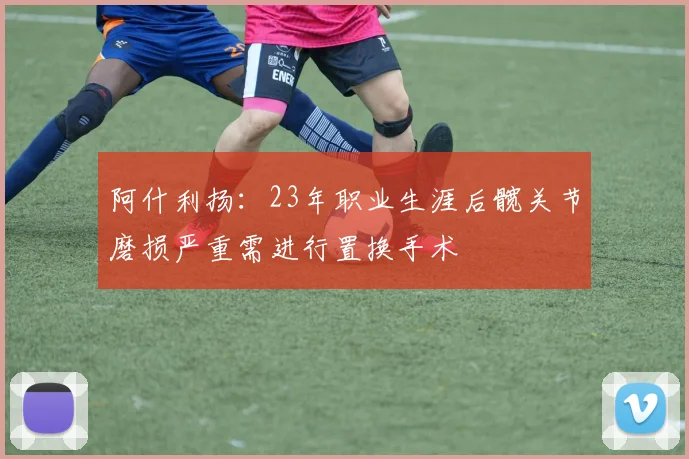 阿什利扬:23年职业生涯后髋关节磨损严重需进行置换手术