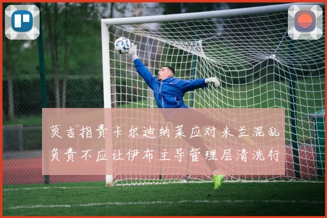 莫吉指责卡尔迪纳莱应对米兰混乱负责不应让伊布主导管理层清洗行动