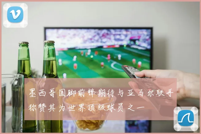 墨西哥国脚前锋期待与亚马尔联手称赞其为世界顶级球员之一