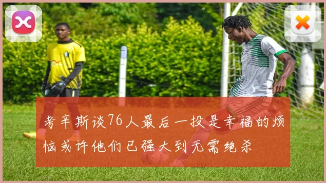 考辛斯谈76人最后一投是幸福的烦恼或许他们已强大到无需绝杀