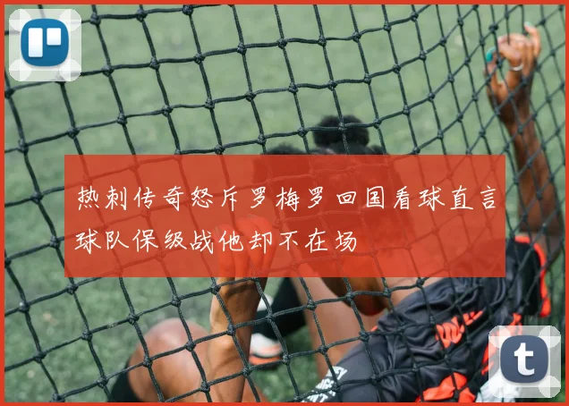 热刺传奇怒斥罗梅罗回国看球直言球队保级战他却不在场