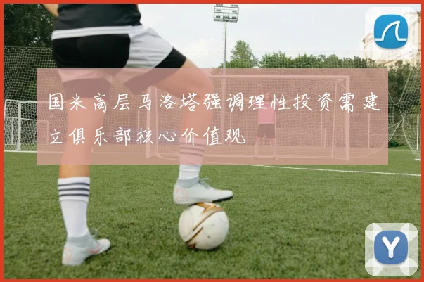 国米高层马洛塔强调理性投资需建立俱乐部核心价值观